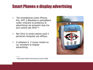Smart Phones e display advertising

   "Gli smartphone come iPhone,
    Pre, HTC e Blackberry potrebbero
    veder crescere la presenza di
    advertising nei prossimi due-tre
    anni anche del 45%“*.

   Nel 2012 lo smart phone sarà il
    personal computer più diffuso.

   Il cellulare è il nuovo media su
    cui veicolare la display
    advertising.



    ------
    *Workshop Mobile Advertising Cannes 2009
 