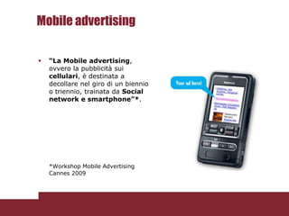 Mobile advertising

   “La Mobile advertising,
    ovvero la pubblicità sui
    cellulari, è destinata a
    decollare nel giro di un biennio
    o triennio, trainata da Social
    network e smartphone”*.




    *Workshop Mobile Advertising
    Cannes 2009
 