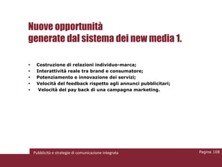 Nuove opportunità
generate dal sistema dei new media 1.

    Costruzione di relazioni individuo-marca;
    Interattività reale tra brand e consumatore;
    Potenziamento e innovazione dei servizi;
    Velocità del feedback rispetto agli annunci pubblicitari;
     Velocità del pay back di una campagna marketing.




    Pubblicità e strategie di comunicazione integrata            Pagina 108
 