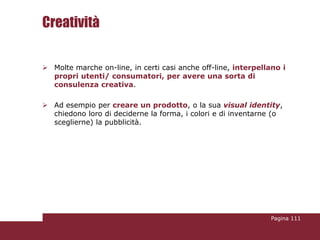 Creatività

 Molte marche on-line, in certi casi anche off-line, interpellano i
  propri utenti/ consumatori, per avere una sorta di
  consulenza creativa.

 Ad esempio per creare un prodotto, o la sua visual identity,
  chiedono loro di deciderne la forma, i colori e di inventarne (o
  sceglierne) la pubblicità.




                                                               Pagina 111
 