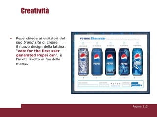 Creatività


   Pepsi chiede ai visitatori del
    suo brand site di creare
    il nuovo design della lattina:
    “vote for the first user
    generated Pepsi can”, è
    l’invito rivolto ai fan della
    marca.




                                     Pagina 112
 