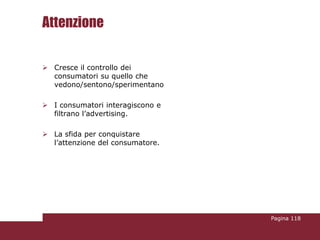 Attenzione

 Cresce il controllo dei
  consumatori su quello che
  vedono/sentono/sperimentano

 I consumatori interagiscono e
  filtrano l’advertising.

 La sfida per conquistare
  l’attenzione del consumatore.




                                  Pagina 118
 