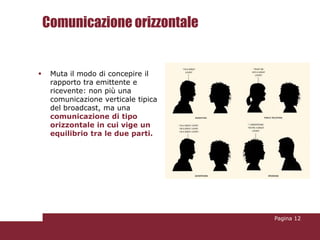 Comunicazione orizzontale


    Muta il modo di concepire il
     rapporto tra emittente e
     ricevente: non più una
     comunicazione verticale tipica
     del broadcast, ma una
     comunicazione di tipo
     orizzontale in cui vige un
     equilibrio tra le due parti.




                                      Pagina 12
 