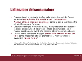 L’attenzione del consumatore
     “L’arena in cui si combatte la sfida delle comunicazioni del futuro
      sarà una battaglia per l’attenzione del consumatore.
     Nessun singolo medium dominerà, come fu per la televisione tra
      gli anni Sessanta e Novanta.
     Ci saranno sempre mercati di massa, ma i pubblicitari non saranno
      in grado di raggiungerli attraverso i mezzi di comunicazione di
      massa, eccetto pochi eventi che possono attirare enormi audience.
     Questa realtà richiederà maggior enfasi sulle attività below the
      line, come direct marketing e promozioni … ma l’espansione
      avverrà in nuove forme.”

     J. Cappo, The future of advertising. New Media, New Clients, New Consumers in the Post Television
      Age, Advertising Age -Mc Graw Hill,New York, 2003, pagg. 242-243.




    Pubblicità e strategie di comunicazione integrata                                              Pagina 14
 