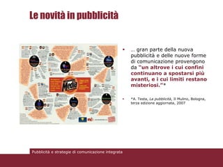 Le novità in pubblicità


                                                   … gran parte della nuova
                                                    pubblicità e delle nuove forme
                                                    di comunicazione provengono
                                                    da “un altrove i cui confini
                                                    continuano a spostarsi più
                                                    avanti, e i cui limiti restano
                                                    misteriosi.”*

                                                   *A. Testa, La pubblicità, Il Mulino, Bologna,
                                                    terza edizione aggiornata, 2007




Pubblicità e strategie di comunicazione integrata
 