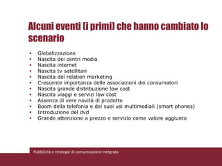 Alcuni eventi (i primi) che hanno cambiato lo
scenario
     Globalizzazione
     Nascita dei centri media
     Nascita internet
     Nascita tv satellitari
     Nascita del relation marketing
     Crescente importanza delle associazioni dei consumatori
     Nascita grande distribuzione low cost
     Nascita viaggi e servizi low cost
     Assenza di vere novità di prodotto
     Boom della telefonia e dei suoi usi multimediali (smart phones)
     Introduzione del dvd
     Grande attenzione a prezzo e servizio come valore aggiunto




    Pubblicità e strategie di comunicazione integrata
 