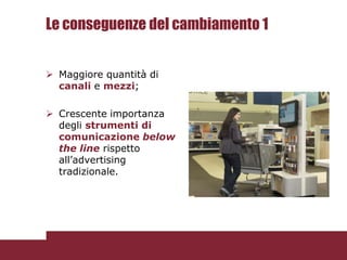 Le conseguenze del cambiamento 1


 Maggiore quantità di
  canali e mezzi;

 Crescente importanza
  degli strumenti di
  comunicazione below
  the line rispetto
  all’advertising
  tradizionale.
 