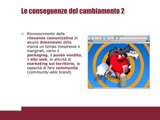 Le conseguenze del cambiamento 2

 Riconoscimento della
  rilevanza comunicativa di
  alcune dimensioni della
  marca un tempo inespresse o
  marginali, come il
  packaging, il punto vendita,
  il sito web, le attività di
  marketing sul territorio, la
  capacità di fare community
  (community-able brand).
 