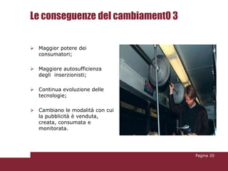 Le conseguenze del cambiament0 3

 Maggior potere dei
  consumatori;

 Maggiore autosufficienza
  degli inserzionisti;

 Continua evoluzione delle
  tecnologie;

 Cambiano le modalità con cui
  la pubblicità è venduta,
  creata, consumata e
  monitorata.




                                   Pagina 20
 