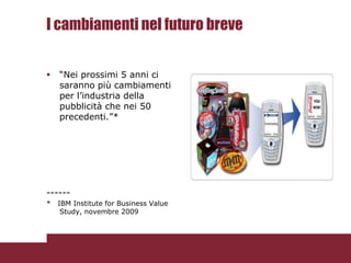 I cambiamenti nel futuro breve


   “Nei prossimi 5 anni ci
    saranno più cambiamenti
    per l’industria della
    pubblicità che nei 50
    precedenti.”*




------
*   IBM Institute for Business Value
     Study, novembre 2009
 