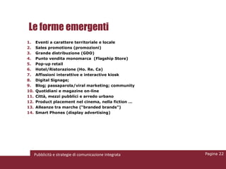 Le forme emergenti
1.    Eventi a carattere territoriale e locale
2.    Sales promotions (promozioni)
3.    Grande distribuzione (GDO)
4.    Punto vendita monomarca (Flagship Store)
5.    Pop-up retail
6.    Hotel/Ristorazione (Ho. Re. Ca)
7.    Affissioni interattive e interactive kiosk
8.    Digital Signage;
9.    Blog; passaparola/viral marketing; community
10.   Quotidiani e magazine on-line
11.   Città, mezzi pubblici e arredo urbano
12.   Product placement nel cinema, nella fiction …
13.   Alleanze tra marche (“branded brands”)
14.   Smart Phones (display advertising)




      Pubblicità e strategie di comunicazione integrata   Pagina 22
 