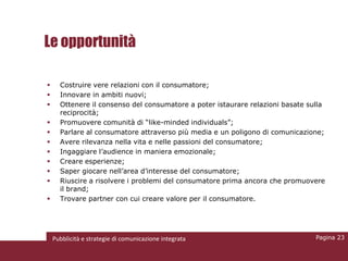 Le opportunità

                    Costruire vere relazioni con il consumatore;
                    Innovare in ambiti nuovi;
                    Ottenere il consenso del consumatore a poter istaurare relazioni basate sulla
                     reciprocità;
                    Promuovere comunità di “like-minded individuals”;
                    Parlare al consumatore attraverso più media e un poligono di comunicazione;
                    Avere rilevanza nella vita e nelle passioni del consumatore;
                    Ingaggiare l’audience in maniera emozionale;
                    Creare esperienze;
                    Saper giocare nell’area d’interesse del consumatore;
                    Riuscire a risolvere i problemi del consumatore prima ancora che promuovere
                     il brand;
                    Trovare partner con cui creare valore per il consumatore.




Pubblicità e       Pubblicità e strategie di comunicazione integrata                           Pagina 23
 