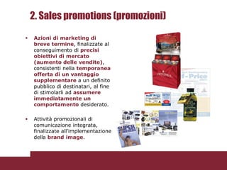 2. Sales promotions (promozioni)

   Azioni di marketing di
    breve termine, finalizzate al
    conseguimento di precisi
    obiettivi di mercato
    (aumento delle vendite),
    consistenti nella temporanea
    offerta di un vantaggio
    supplementare a un definito
    pubblico di destinatari, al fine
    di stimolarli ad assumere
    immediatamente un
    comportamento desiderato.

   Attività promozionali di
    comunicazione integrata,
    finalizzate all’implementazione
    della brand image.
 