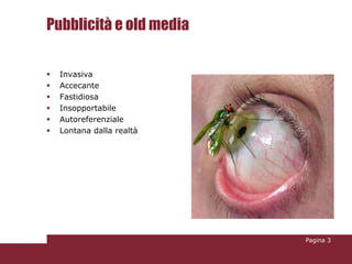 Pubblicità e old media

   Invasiva
   Accecante
   Fastidiosa
   Insopportabile
   Autoreferenziale
   Lontana dalla realtà




                           Pagina 3
 