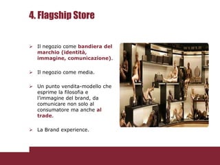 4. Flagship Store

 Il negozio come bandiera del
  marchio (identità,
  immagine, comunicazione).

 Il negozio come media.

 Un punto vendita-modello che
  esprime la filosofia e
  l’immagine del brand, da
  comunicare non solo al
  consumatore ma anche al
  trade.

 La Brand experience.
 