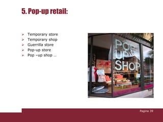 5. Pop-up retail:

   Temporary store
   Temporary shop
   Guerrilla store
   Pop-up store
   Pop –up shop …




                      Pagina 39
 