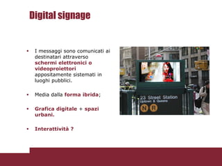 Digital signage


    I messaggi sono comunicati ai
     destinatari attraverso
     schermi elettronici o
     videoproiettori
     appositamente sistemati in
     luoghi pubblici.

    Media dalla forma ibrida;

    Grafica digitale + spazi
     urbani.

    Interattività ?
 