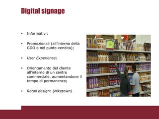 Digital signage

   Informativi;

   Promozionali (all’interno della
    GDO o nel punto vendita);

   User Experience;

   Orientamento del cliente
    all’interno di un centro
    commerciale, aumentandone il
    tempo di permanenza;

   Retail design: (Niketown)
 