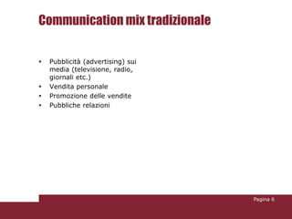 Communication mix tradizionale

   Pubblicità (advertising) sui
    media (televisione, radio,
    giornali etc.)
   Vendita personale
   Promozione delle vendite
   Pubbliche relazioni




                                   Pagina 6
 