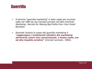 Guerrilla

   Il termine “guerrilla marketing” è stato usato per la prima
    volta nel 1984 da Jay Conrad Levinson nel libro Guerrilla
    Marketing: Secrets for Making Big Profits from Your Small
    Business.

   Secondo l’autore lo scopo del guerrilla marketing è
    “raggiungere i tradizionali obiettivi del marketing
    attraverso azioni non convenzionali, a basso costo, ma
    ad alto impatto emotivo” (Conrad Levinson, 1984).




                                                                  Pagina 60
 