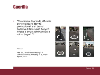 Guerilla

   “Strumento di grande efficacia
    per sviluppare attività
    promozionali e di brand
    building di tipo small budget,
    rivolte a small communities e
    micro target.”*




    -----
    *Aa. Vv., “Guerrilla Marketing”, in
    Comunicazione e Marketing n°9, luglio-
    agosto, 2007.




                                             Pagina 61
 