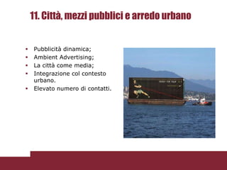11. Città, mezzi pubblici e arredo urbano


   Pubblicità dinamica;
   Ambient Advertising;
   La città come media;
   Integrazione col contesto
    urbano.
   Elevato numero di contatti.
 