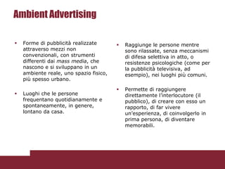 Ambient Advertising

   Forme di pubblicità realizzate          Raggiunge le persone mentre
    attraverso mezzi non                     sono rilassate, senza meccanismi
    convenzionali, con strumenti             di difesa selettiva in atto, o
    differenti dai mass media, che           resistenze psicologiche (come per
    nascono e si sviluppano in un            la pubblicità televisiva, ad
    ambiente reale, uno spazio fisico,       esempio), nei luoghi più comuni.
    più spesso urbano.

                                            Permette di raggiungere
   Luoghi che le persone                    direttamente l’interlocutore (il
    frequentano quotidianamente e            pubblico), di creare con esso un
    spontaneamente, in genere,               rapporto, di far vivere
    lontano da casa.                         un’esperienza, di coinvolgerlo in
                                             prima persona, di diventare
                                             memorabili.
 