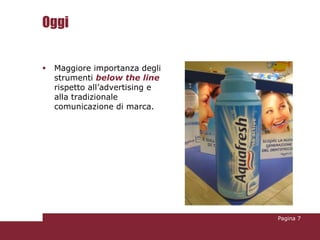 Oggi


   Maggiore importanza degli
    strumenti below the line
    rispetto all’advertising e
    alla tradizionale
    comunicazione di marca.




                                 Pagina 7
 