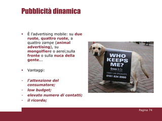 Pubblicità dinamica

   È l’advertising mobile: su due
    ruote, quattro ruote, a
    quattro zampe (animal
    advertising), su
    mongolfiere o aerei;sulla
    fronte o sulla nuca della
    gente...

   Vantaggi:

-   l'attenzione del
    consumatore;
-   low budget;
-   elevato numero di contatti;
-   il ricordo;

                                     Pagina 74
 