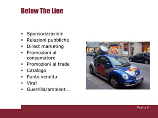 Below The Line


   Sponsorizzazioni
   Relazioni pubbliche
   Direct marketing
   Promozioni al
    consumatore
   Promozioni al trade
   Catalogo
   Punto vendita
   Viral
   Guerrilla/ambient …


                          Pagina 9
 