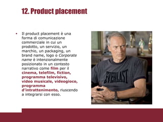12. Product placement

   Il product placement è una
    forma di comunicazione
    commerciale in cui un
    prodotto, un servizio, un
    marchio, un packaging, un
    brand name, logo o Corporate
    name è intenzionalmente
    posizionato in un contesto
    narrativo come film per il
    cinema, telefilm, fiction,
    programma televisivo,
    video musicale, videogioco,
    programma
    d’intrattenimento, riuscendo
    a integrarsi con esso.
 