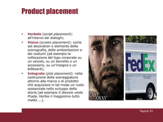 Product placement

   Verbale (script placement):
    all’interno dei dialoghi;
   Visivo (screen placement): come
    set decoration o elemento della
    scenografia, delle ambientazioni e
    dei costumi (ad esempio la
    collocazione del logo corporate su
    un veicolo, su un berretto o un
    accessorio, su un’insegna o un
    billboard);
   Integrato (plot placement): nella
    costruzione della sceneggiatura
    attorno alla marca o al prodotto
    che acquisisce in tal modo un ruolo
    sostanziale nello sviluppo della
    storia (ad esempio Il diavolo veste
    Prada, Herbie il maggiolino tutto
    matto ...).


                                          Pagina 91
 