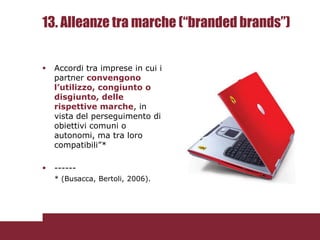 13. Alleanze tra marche (“branded brands”)


   Accordi tra imprese in cui i
    partner convengono
    l’utilizzo, congiunto o
    disgiunto, delle
    rispettive marche, in
    vista del perseguimento di
    obiettivi comuni o
    autonomi, ma tra loro
    compatibili”*

   ------
    * (Busacca, Bertoli, 2006).
 