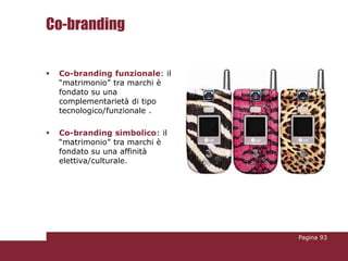 Co-branding

   Co-branding funzionale: il
    “matrimonio” tra marchi è
    fondato su una
    complementarietà di tipo
    tecnologico/funzionale .

   Co-branding simbolico: il
    “matrimonio” tra marchi è
    fondato su una affinità
    elettiva/culturale.




                                 Pagina 93
 