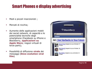 Smart Phones e display advertising

   Medi e piccoli inserzionisti ;

   Mercati di nicchia;

   Aumento delle applicazioni mobili
    dei social network, di capacità e le
    potenzialità tecniche degli
    smartphone (Facebook su iPhone e
    Blackberry, applicazioni su
    Apple Store; negozi virtuali di
    terze parti);

   Possibilità di diffusione virale dei
    messaggi (Dove evolution viral
    film)


                                           Pagina 98
 