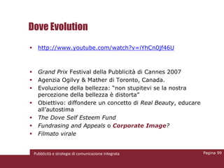 Dove Evolution
     http://www.youtube.com/watch?v=iYhCn0jf46U



     Grand Prix Festival della Pubblicità di Cannes 2007
     Agenzia Ogilvy & Mather di Toronto, Canada.
     Evoluzione della bellezza: “non stupitevi se la nostra
      percezione della bellezza è distorta”
     Obiettivo: diffondere un concetto di Real Beauty, educare
      all’autostima
     The Dove Self Esteem Fund
     Fundrasing and Appeals o Corporate Image?
     Filmato virale


    Pubblicità e strategie di comunicazione integrata             Pagina 99
 