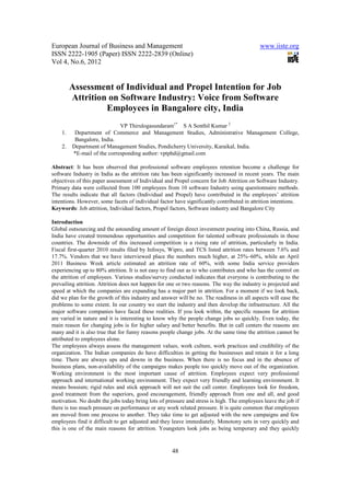 European Journal of Business and Management                                                www.iiste.org
ISSN 2222-1905 (Paper) ISSN 2222-2839 (Online)
Vol 4, No.6, 2012


         Assessment of Individual and Propel Intention for Job
         Attrition on Software Industry: Voice from Software
                  Employees in Bangalore city, India
                             VP Thirulogasundaram1* S A Senthil Kumar 2
    1.    Department of Commerce and Management Studies, Administrative Management College,
          Bangalore, India.
    2.   Department of Management Studies, Pondicherry University, Karaikal, India.
         *E-mail of the corresponding author: vptphd@gmail.com

Abstract: It has been observed that professional software employees retention become a challenge for
software Industry in India as the attrition rate has been significantly increased in recent years. The main
objectives of this paper assessment of Individual and Propel concern for Job Attrition on Software Industry.
Primary data were collected from 100 employees from 10 software Industry using questionnaire methods.
The results indicate that all factors (Individual and Propel) have contributed in the employees’ attrition
intentions. However, some facets of individual factor have significantly contributed in attrition intentions.
Keywords: Job attrition, Individual factors, Propel factors, Software industry and Bangalore City

Introduction
Global outsourcing and the astounding amount of foreign direct investment pouring into China, Russia, and
India have created tremendous opportunities and competition for talented software professionals in those
countries. The downside of this increased competition is a rising rate of attrition, particularly in India.
Fiscal first-quarter 2010 results filed by Infosys, Wipro, and TCS listed attrition rates between 7.6% and
17.7%. Vendors that we have interviewed place the numbers much higher, at 25%–60%, while an April
2011 Business Week article estimated an attrition rate of 60%, with some India service providers
experiencing up to 80% attrition. It is not easy to find out as to who contributes and who has the control on
the attrition of employees. Various studies/survey conducted indicates that everyone is contributing to the
prevailing attrition. Attrition does not happen for one or two reasons. The way the industry is projected and
speed at which the companies are expanding has a major part in attrition. For a moment if we look back,
did we plan for the growth of this industry and answer will be no. The readiness in all aspects will ease the
problems to some extent. In our country we start the industry and then develop the infrastructure. All the
major software companies have faced these realities. If you look within, the specific reasons for attrition
are varied in nature and it is interesting to know why the people change jobs so quickly. Even today, the
main reason for changing jobs is for higher salary and better benefits. But in call centers the reasons are
many and it is also true that for funny reasons people change jobs. At the same time the attrition cannot be
attributed to employees alone.
The employees always assess the management values, work culture, work practices and credibility of the
organization. The Indian companies do have difficulties in getting the businesses and retain it for a long
time. There are always ups and downs in the business. When there is no focus and in the absence of
business plans, non-availability of the campaigns makes people too quickly move out of the organization.
Working environment is the most important cause of attrition. Employees expect very professional
approach and international working environment. They expect very friendly and learning environment. It
means bossism; rigid rules and stick approach will not suit the call center. Employees look for freedom,
good treatment from the superiors, good encouragement, friendly approach from one and all, and good
motivation. No doubt the jobs today bring lots of pressure and stress is high. The employees leave the job if
there is too much pressure on performance or any work related pressure. It is quite common that employees
are moved from one process to another. They take time to get adjusted with the new campaigns and few
employees find it difficult to get adjusted and they leave immediately. Monotony sets in very quickly and
this is one of the main reasons for attrition. Youngsters look jobs as being temporary and they quickly


                                                     48
 