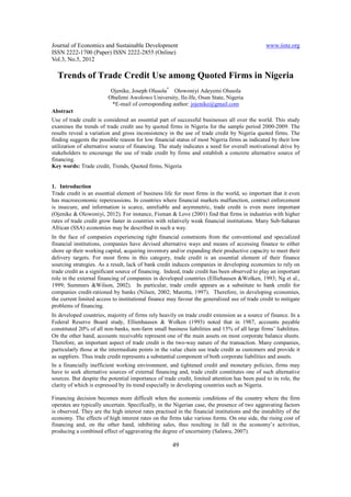 Journal of Economics and Sustainable Development                                                www.iiste.org
ISSN 2222-1700 (Paper) ISSN 2222-2855 (Online)
Vol.3, No.5, 2012

  Trends of Trade Credit Use among Quoted Firms in Nigeria
                          Ojenike, Joseph Olusola* Olowoniyi Adeyemi Olusola
                         Obafemi Awolowo University, Ile-Ife, Osun State, Nigeria
                          *E-mail of corresponding author: jojenike@gmail.com
Abstract
Use of trade credit is considered an essential part of successful businesses all over the world. This study
examines the trends of trade credit use by quoted firms in Nigeria for the sample period 2000-2009. The
results reveal a variation and gross inconsistency in the use of trade credit by Nigeria quoted firms. The
finding suggests the possible reason for low financial status of most Nigeria firms as indicated by their low
utilization of alternative source of financing. The study indicates a need for overall motivational drive by
stakeholders to encourage the use of trade credit by firms and establish a concrete alternative source of
financing.
Key words: Trade credit, Trends, Quoted firms, Nigeria


1. Introduction
Trade credit is an essential element of business life for most firms in the world, so important that it even
has macroeconomic repercussions. In countries where financial markets malfunction, contract enforcement
is insecure, and information is scarce, unreliable and asymmetric, trade credit is even more important
(Ojenike & Olowoniyi, 2012). For instance, Fisman & Love (2001) find that firms in industries with higher
rates of trade credit grow faster in countries with relatively weak financial institutions. Many Sub-Saharan
African (SSA) economies may be described in such a way.
In the face of companies experiencing tight financial constraints from the conventional and specialized
financial institutions, companies have devised alternative ways and means of accessing finance to either
shore up their working capital, acquiring inventory and/or expanding their productive capacity to meet their
delivery targets. For most firms in this category, trade credit is an essential element of their finance
sourcing strategies. As a result, lack of bank credit induces companies in developing economies to rely on
trade credit as a significant source of financing. Indeed, trade credit has been observed to play an important
role in the external financing of companies in developed countries (Elliehausen &Wolken, 1993; Ng et al.,
1999; Summers &Wilson, 2002). In particular, trade credit appears as a substitute to bank credit for
companies credit-rationed by banks (Nilsen, 2002; Marotta, 1997). Therefore, in developing economies,
the current limited access to institutional finance may favour the generalized use of trade credit to mitigate
problems of financing.
In developed countries, majority of firms rely heavily on trade credit extension as a source of finance. In a
Federal Reserve Board study, Ellienhausen & Wolken (1993) noted that in 1987, accounts payable
constituted 20% of all non-banks, non-farm small business liabilities and 15% of all large firms’ liabilities.
On the other hand, accounts receivable represent one of the main assets on most corporate balance sheets.
Therefore, an important aspect of trade credit is the two-way nature of the transaction. Many companies,
particularly those at the intermediate points in the value chain use trade credit as customers and provide it
as suppliers. Thus trade credit represents a substantial component of both corporate liabilities and assets.
In a financially inefficient working environment, and tightened credit and monetary policies, firms may
have to seek alternative sources of external financing and, trade credit constitutes one of such alternative
sources. But despite the potential importance of trade credit, limited attention has been paid to its role, the
clarity of which is expressed by its trend especially in developing countries such as Nigeria.

Financing decision becomes more difficult when the economic conditions of the country where the firm
operates are typically uncertain. Specifically, in the Nigerian case, the presence of two aggravating factors
is observed. They are the high interest rates practised in the financial institutions and the instability of the
economy. The effects of high interest rates on the firms take various forms. On one side, the rising cost of
financing and, on the other hand, inhibiting sales, thus resulting in fall in the economy’s activities,
producing a combined effect of aggravating the degree of uncertainty (Salawu, 2007).

                                                      49
 