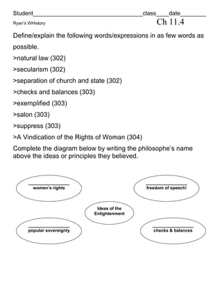 Student__________________________________class____date________
Ryan’s WHistory                                   Ch 11.4
Define/explain the following words/expressions in as few words as
possible.
>natural law (302)
>secularism (302)
>separation of church and state (302)
>checks and balances (303)
>exemplified (303)
>salon (303)
>suppress (303)
>A Vindication of the Rights of Woman (304)
Complete the diagram below by writing the philosophe’s name
above the ideas or principles they believed.


       _________________                      _________________
         women’s rights                       freedom of speech!



                              Ideas of the
                             Enlightenment

       _________________                        _________________
       popular sovereignty                      checks & balances
 