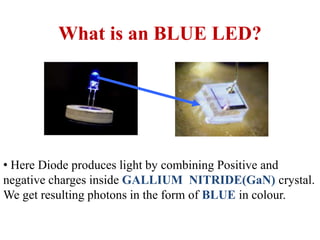 • Here Diode produces light by combining Positive and
negative charges inside GALLIUM NITRIDE(GaN) crystal.
We get resulting photons in the form of BLUE in colour.
What is an BLUE LED?
 