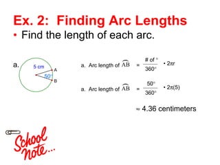 Ex. 2:  Finding Arc Lengths Find the length of each arc. 50 ° a. a.  Arc length of  =  # of  ° 360 ° •  2  r    4.36 centimeters a.  Arc length of  =  50 ° 360 ° •  2  (5) 