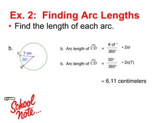 Ex. 2:  Finding Arc Lengths Find the length of each arc. 50 ° b. b.  Arc length of  =  # of  ° 360 ° •  2  r b.  Arc length of  =  50 ° 360 ° •  2  (7)    6.11 centimeters 