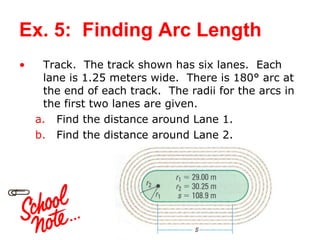 Ex. 5:  Finding Arc Length Track.  The track shown has six lanes.  Each lane is 1.25 meters wide.  There is 180 ° arc at the end of each track.  The radii for the arcs in the first two lanes are given.  Find the distance around Lane 1. Find the distance around Lane 2. 