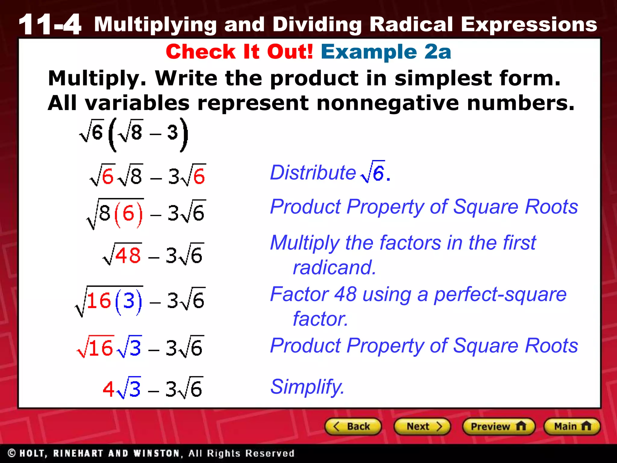 11-4 Multiplying and Dividing Radical Expressions
Check It Out! Example 2a
Product Property of Square Roots
Multiply the factors in the first
radicand.
Factor 48 using a perfect-square
factor.
Product Property of Square Roots
Simplify.
Distribute
Multiply. Write the product in simplest form.
All variables represent nonnegative numbers.
 
