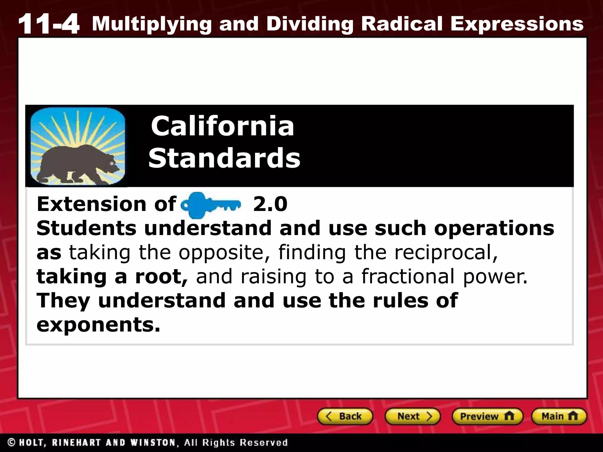11-4 Multiplying and Dividing Radical Expressions
Extension of 2.0
Students understand and use such operations
as taking the opposite, finding the reciprocal,
taking a root, and raising to a fractional power.
They understand and use the rules of
exponents.
California
Standards
 