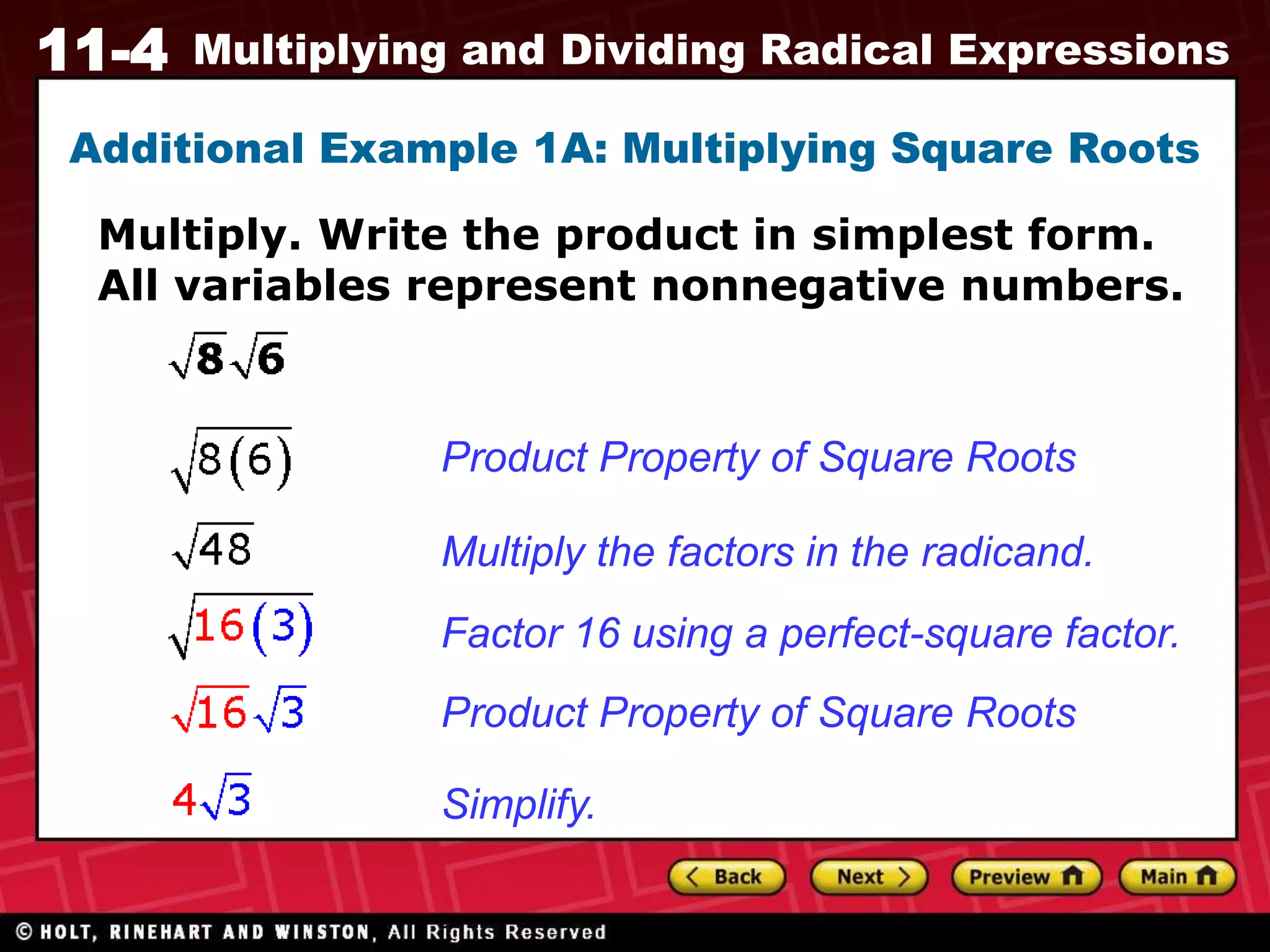 11-4 Multiplying and Dividing Radical Expressions
Additional Example 1A: Multiplying Square Roots
Multiply. Write the product in simplest form.
All variables represent nonnegative numbers.
Product Property of Square Roots
Multiply the factors in the radicand.
Factor 16 using a perfect-square factor.
Product Property of Square Roots
Simplify.
 