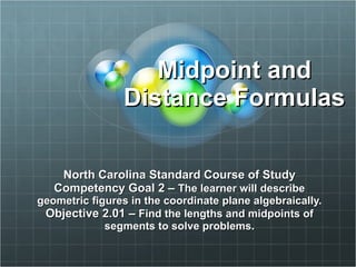 Midpoint and Distance Formulas North Carolina Standard Course of Study Competency Goal 2 –  The learner will describe geometric figures in the coordinate plane algebraically. Objective 2.01 –  Find the lengths and midpoints of segments to solve problems. 