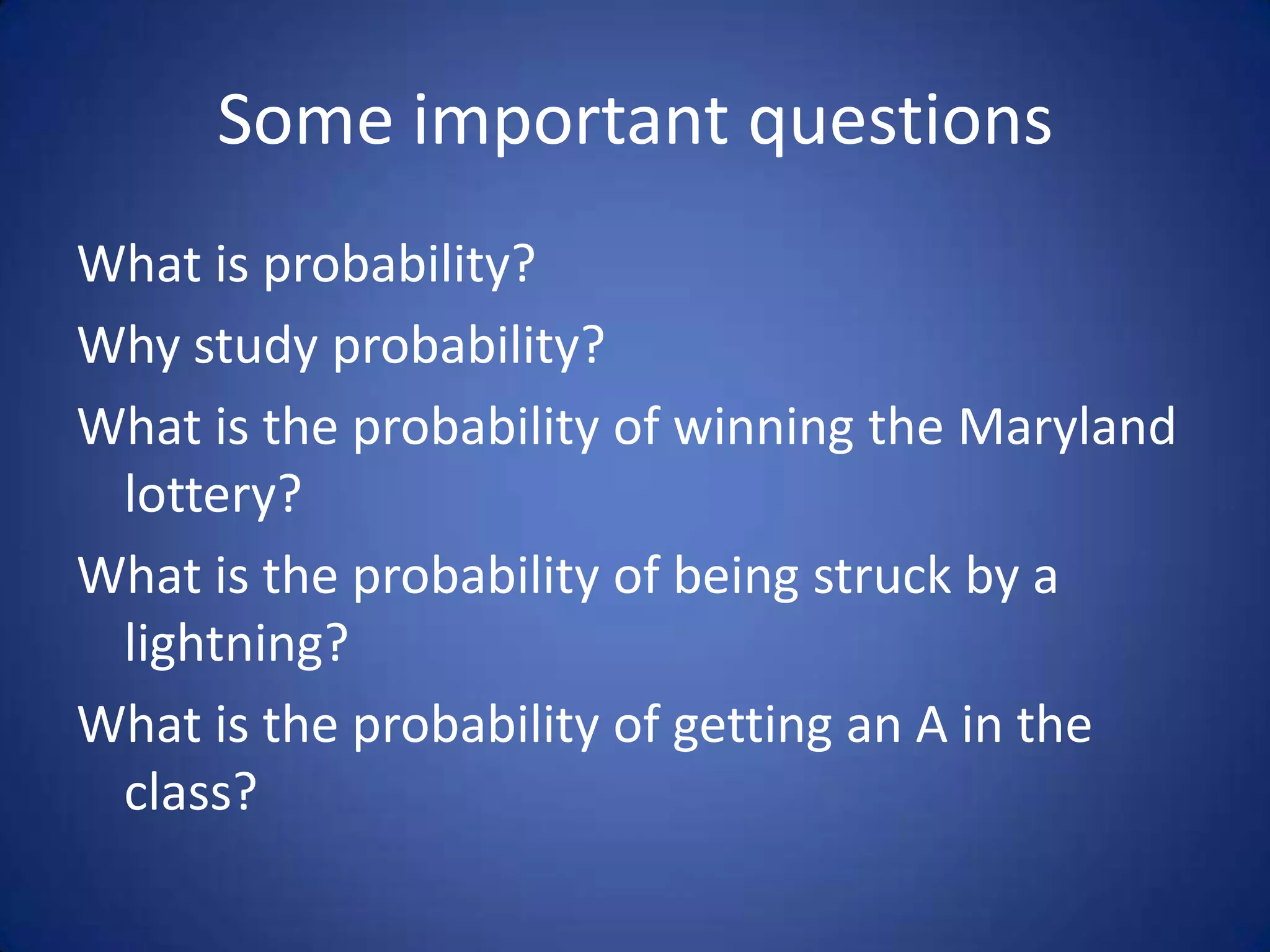 Some important questionsWhat is probability?Why study probability?What is the probability of winning the Maryland lottery?What is the probability of being struck by a lightning?What is the probability of getting an A in the class?