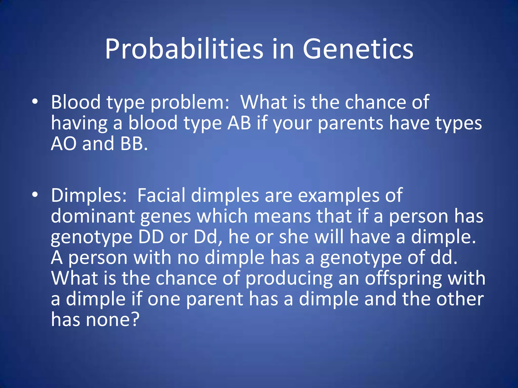 Probabilities in GeneticsBlood type problem:  What is the chance of having a blood type AB if your parents have types AO and BB.Dimples:  Facial dimples are examples of dominant genes which means that if a person has genotype DD or Dd, he or she will have a dimple.  A person with no dimple has a genotype of dd.  What is the chance of producing an offspring with a dimple if one parent has a dimple and the other has none? 