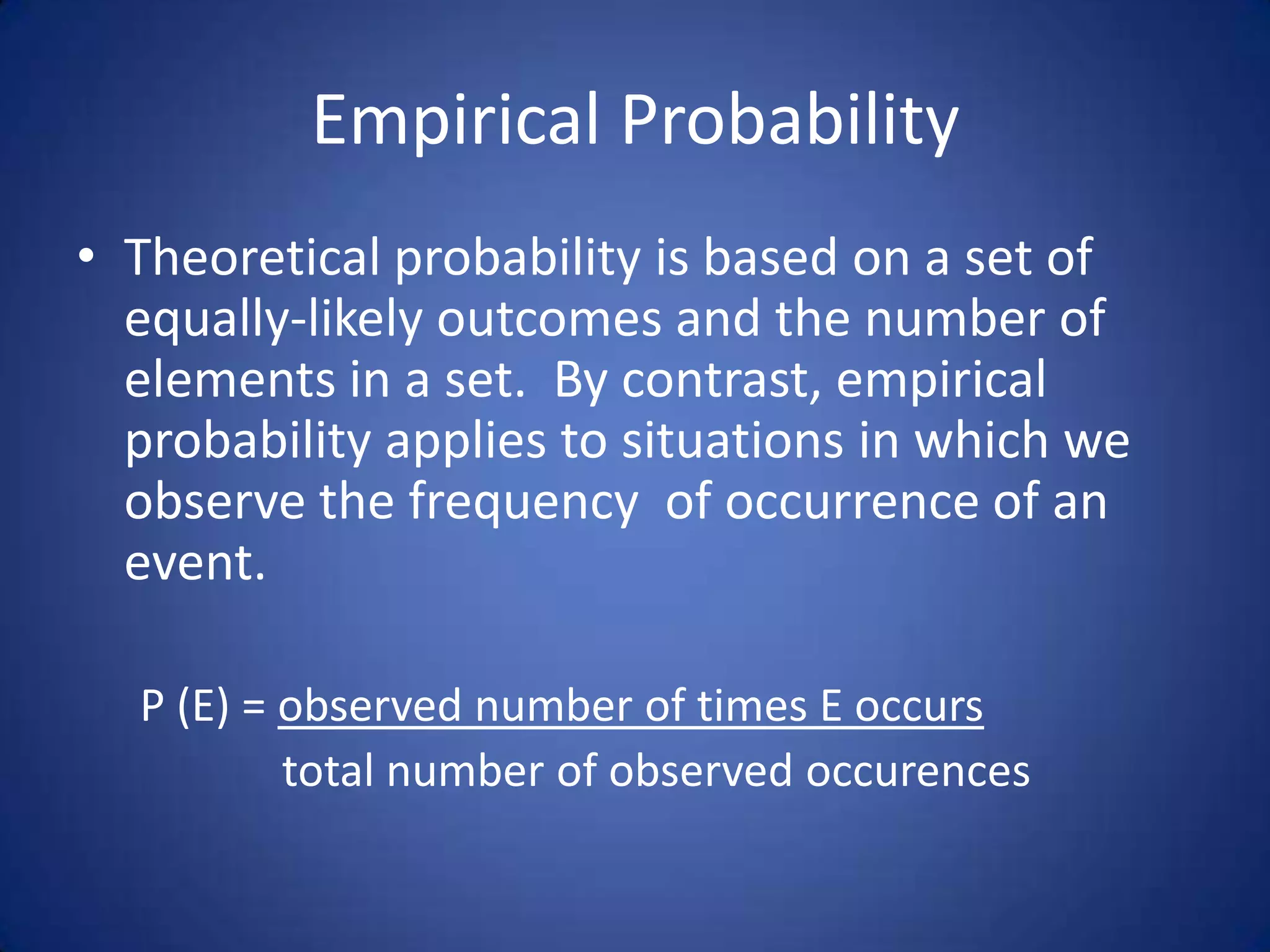 Empirical ProbabilityTheoretical probability is based on a set of equally-likely outcomes and the number of elements in a set.  By contrast, empirical probability applies to situations in which we observe the frequency  of occurrence of an event.P (E) = observed number of times E occurs		       total number of observed occurences